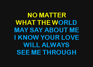 NO MATTER
WHAT THEWORLD
MAY SAY ABOUT ME
IKNOW YOUR LOVE

WILL ALWAYS
SEE METHROUGH