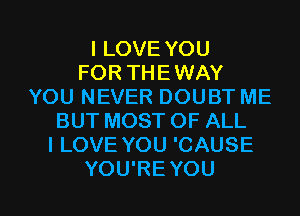 I LOVE YOU
FOR THEWAY
YOU NEVER DOUBT ME
BUT MOST OF ALL
I LOVE YOU 'CAUSE

YOU'RE YOU I