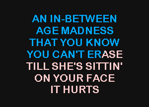 AN lN-BETWEEN
AGE MADNESS
THAT YOU KNOW
YOU CAN'T ERASE
TILL SHE'S SITI'IN'
ON YOUR FACE

IT HURTS l