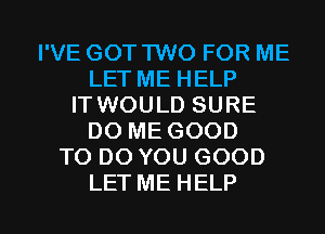 I'VE GOT TWO FOR ME
LET ME HELP
IT WOULD SURE
DO ME GOOD
TO DO YOU GOOD

LET ME HELP I