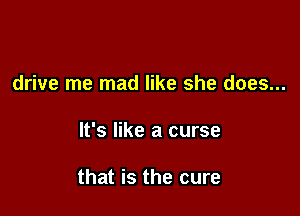 drive me mad like she does...

It's like a curse

that is the cure