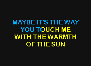 MAYBE IT'S THE WAY
YOU TOUCH ME

WITH THE WARMTH
OF THE SUN