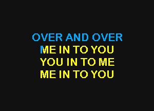 OVER AND OVER
ME IN TO YOU

YOU IN TO ME
ME INTO YOU