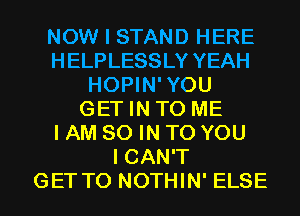 NOW I STAND HERE
H ELPLESSLY YEAH
HOPIN'YOU
GET IN TO ME
I AM 80 IN TO YOU
I CAN'T
GET TO NOTHIN' ELSE