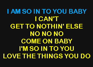 I AM 80 IN TO YOU BABY
I CAN'T
GET TO NOTHIN' ELSE
N0 N0 N0
COME ON BABY
I'M 80 IN TO YOU
LOVE THETHINGS YOU DO