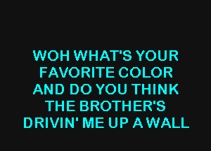 WOH WHAT'S YOUR
FAVORITE COLOR
AND DO YOU THINK
THE BROTHER'S
DRIVIN' ME UP AWALL