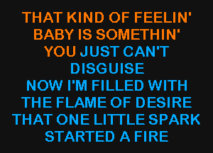 THAT KIND OF FEELIN'
BABY IS SOMETHIN'
YOU JUST CAN'T
DISGUISE
NOW I'M FILLED WITH
THE FLAME 0F DESIRE
THAT ONE LITI'LE SPARK
STARTED A FIRE