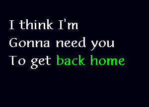 I think I'm
Gonna need you

To get back home