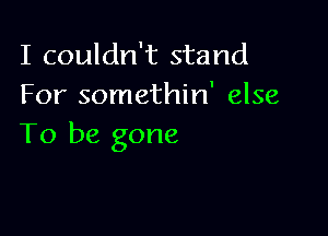 I couldn't stand
For somethin' else

To be gone