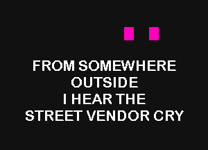 FROM SOMEWHERE
OUTSIDE
l HEAR THE
STREET VENDOR CRY