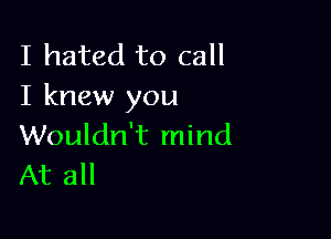 I hated to call
I knew you

Wouldn't mind
At all