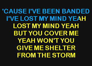 'CAUSE I'VE BEEN BANDED
I'VE LOST MY MIND YEAH
LOST MY MIND YEAH
BUT YOU COVER ME
YEAH WON'T YOU
GIVE ME SHELTER
FROM THE STORM