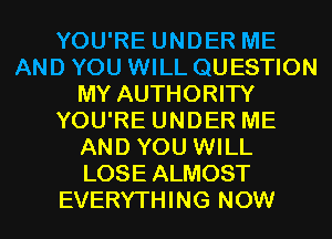 YOU'RE UNDER ME
AND YOU WILL QUESTION
MY AUTHORITY
YOU'RE UNDER ME
AND YOU WILL
LOSE ALMOST
EVERYTHING NOW