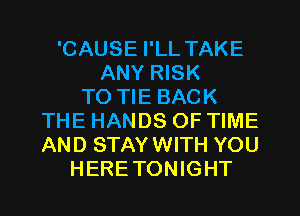 'CAUSE I'LL TAKE
ANY RISK
TO TIE BACK
THE HANDS OF TIME
AND STAYWITH YOU
HERETONIGHT