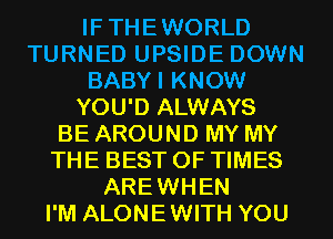 IFTHEWORLD
TURNED UPSIDE DOWN
BABYI KNOW
YOU'D ALWAYS
BE AROUND MY MY
THE BEST OF TIMES
AREWHEN
I'M ALONEWITH YOU