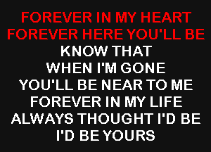 KNOW THAT
WHEN I'M GONE
YOU'LL BE NEAR TO ME
FOREVER IN MY LIFE
ALWAYS THOUGHT I'D BE
I'D BEYOURS