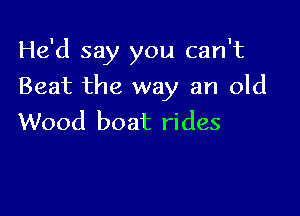 He'd say you can't

Beat the way an old

Wood boat rides
