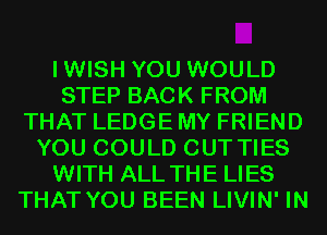 IWISH YOU WOULD
STEP BACK FROM
THAT LEDGE MY FRIEND
YOU COULD CUT TIES
WITH ALL THE LIES
THAT YOU BEEN LIVIN' IN