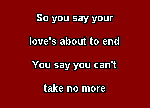 So you say your

love's about to end
You say you can't

take no more