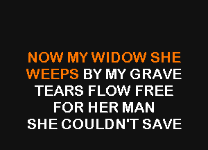 NOW MYWIDOW SHE
WEEPS BY MY GRAVE
TEARS FLOW FREE
FOR HER MAN
SHECOULDN'T SAVE