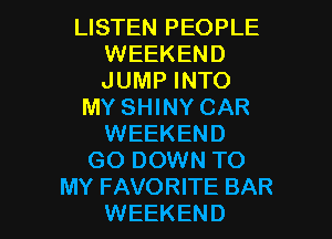 LISTEN PEOPLE
WEEKEND
JUMP INTO

MY SHINY CAR

WEEKEND
GO DOWN TO
MY FAVORITE BAR
WEEKEND