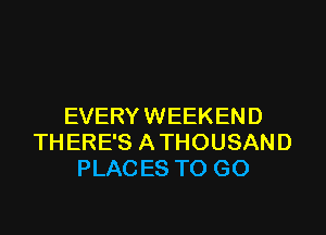 EVERY WEEKEND

THERE'S ATHOUSAND
PLACES TO GO