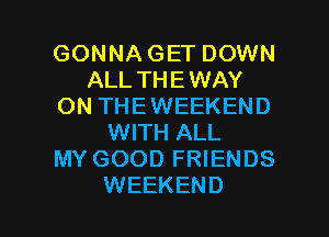 GONNA GET DOWN
ALL THEWAY
ON THEWEEKEND
WITH ALL
MY GOOD FRIENDS

WEEKEND l