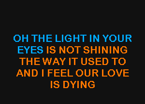 0H THE LIGHT IN YOUR
EYES IS NOT SHINING
THEWAY IT USED TO
AND I FEEL OUR LOVE
IS DYING