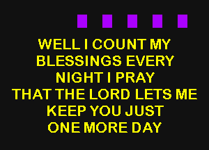 WELL I COUNT MY
BLESSINGS EVERY
NIGHTI PRAY
THAT THE LORD LETS ME
KEEP YOU JUST
ONEMORE DAY
