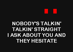 NOBODY'S TALKIN'
TALKIN' STRAIGHT
I ASK ABOUT YOU AND

TH EY HESITATE l