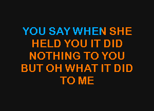 YOU SAYWHEN SHE
HELD YOU IT DID
NOTHING TO YOU

BUT OH WHAT IT DID

TO ME