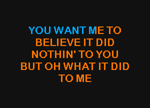 YOU WANT ME TO
BELIEVE IT DID

NOTHIN'TO YOU
BUTOH WHAT IT DID
TO ME