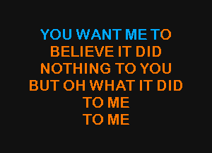 YOU WANT METO
BELIEVE IT DID
NOTHING TO YOU
BUTOH WHAT IT DID
TO ME
TO ME