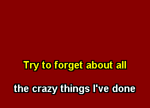 Try to forget about all

the crazy things I've done
