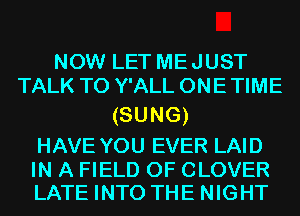 NOW LET ME JUST
TALK TO Y'ALL ONE TIME

(SUNG)

HAVE YOU EVER LAID

IN A FIELD OF CLOVER
LATE INTO THE NIGHT