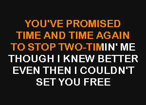 YOU'VE PROMISED
TIME AND TIME AGAIN
TO STOP TWO-TIMIN' ME
THOUGH I KNEW BETTER
EVEN THEN I COULDN'T
SET YOU FREE