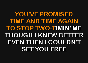 YOU'VE PROMISED
TIME AND TIME AGAIN
TO STOP TWO-TIMIN' ME
THOUGH I KNEW BETTER
EVEN THEN I COULDN'T
SET YOU FREE