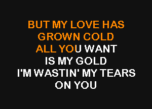 BUT MY LOVE HAS
GROWN COLD
ALL YOU WANT

IS MY GOLD
I'M WASTIN' MY TEARS
ON YOU