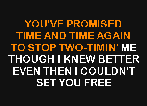 YOU'VE PROMISED
TIME AND TIME AGAIN
TO STOP TWO-TIMIN' ME
THOUGH I KNEW BETTER
EVEN THEN I COULDN'T
SET YOU FREE