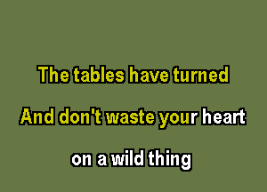 The tables have turned

And don't waste your heart

on a wild thing