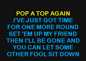 POP ATOP AGAIN
I'VEJUST GOT TIME
FOR ONE MORE ROUND
SET 'EM UP MY FRIEND
THEN I'LL BE GONE AND
YOU CAN LET SOME
OTHER FOOL SIT DOWN