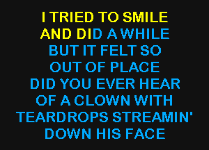ITRIED T0 SMILE
AND DID AWHILE
BUT IT FELT 80
OUT OF PLACE
DID YOU EVER HEAR
OF A CLOWN WITH
TEARDROPS STREAMIN'
DOWN HIS FACE