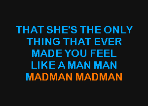 THAT SHE'S THE ONLY
THING THAT EVER
MAD E YOU FEEL
LIKE A MAN MAN
MADMAN MADMAN