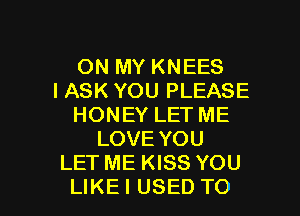 ON MY KNEES
IASK YOU PLEASE
HONEYLETME
LOVEYOU
LETMEKBSYOU

LIKEI USED TO I