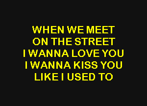 WHEN WE MEET
ON THE STREET
IWANNA LOVE YOU
IWANNA KISS YOU
LIKEI USED TO

g