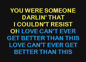 YOU WERE SOMEONE
DARLIN'THAT
I COULDN'T RESIST
0H LOVE CAN'T EVER
GET BETTER THAN THIS
LOVE CAN'T EVER GET
BETTER THAN THIS