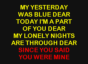 MY YESTERDAY
WAS BLUE DEAR
TODAY I'M A PART
OF YOU DEAR
MY LONELY NIGHTS
ARETHROUGH DEAR