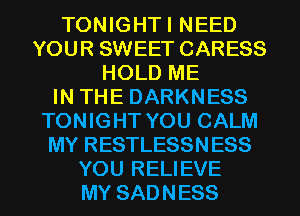 TONIGHTI NEED
YOUR SWEET CARESS
HOLD ME
IN THE DARKNESS
TONIGHT YOU CALM
MY RESTLESSNESS
YOU RELIEVE
MY SADNESS