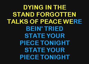 DYING IN THE
STAND FORGOTTEN
TALKS 0F PEACEWERE
BEIN'TRIED
STATE YOUR
PIECETONIGHT
STATE YOUR
PIECETONIGHT
