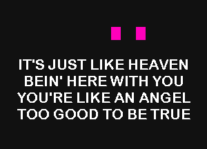 IT'S JUST LIKE HEAVEN
BEIN' HEREWITH YOU
YOU'RE LIKE AN ANGEL
T00 GOOD TO BETRUE